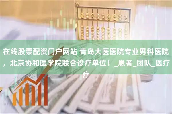 在线股票配资门户网站 青岛大医医院专业男科医院，北京协和医学院联合诊疗单位！_患者_团队_医疗