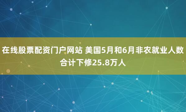 在线股票配资门户网站 美国5月和6月非农就业人数合计下修25.8万人