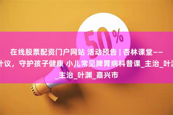 在线股票配资门户网站 活动预告 | 杏林课堂——从“肠”计议，守护孩子健康 小儿常见脾胃病科普课_主治_叶渊_嘉兴市