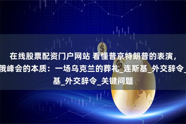 在线股票配资门户网站 看懂普京特朗普的表演，就懂了美俄峰会的本质：一场乌克兰的葬礼_连斯基_外交辞令_关键问题