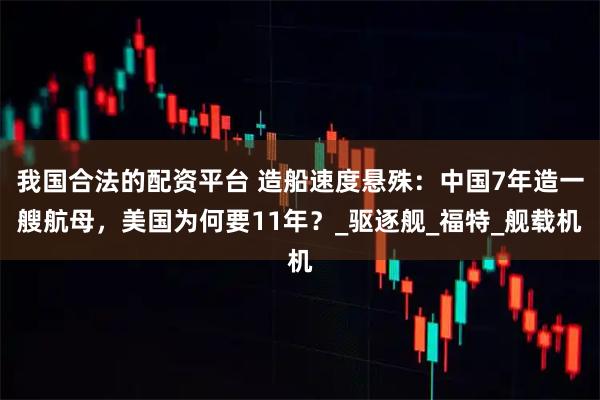我国合法的配资平台 造船速度悬殊：中国7年造一艘航母，美国为何要11年？_驱逐舰_福特_舰载机