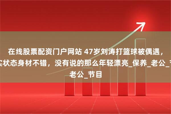 在线股票配资门户网站 47岁刘涛打篮球被偶遇，真实状态身材不错，没有说的那么年轻漂亮_保养_老公_节目