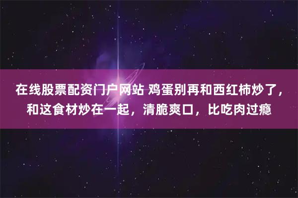 在线股票配资门户网站 鸡蛋别再和西红柿炒了，和这食材炒在一起，清脆爽口，比吃肉过瘾