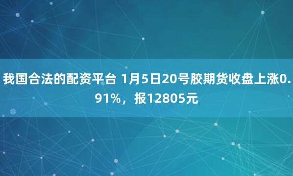 我国合法的配资平台 1月5日20号胶期货收盘上涨0.91%，报12805元