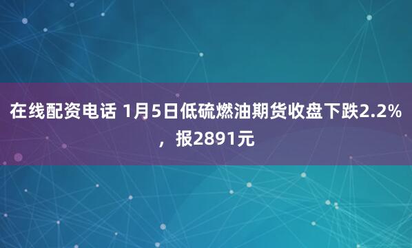 在线配资电话 1月5日低硫燃油期货收盘下跌2.2%，报2891元