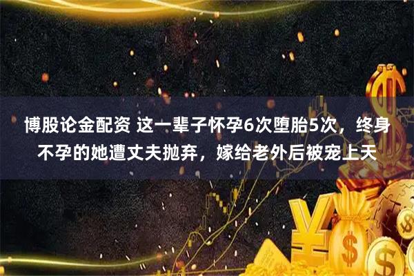 博股论金配资 这一辈子怀孕6次堕胎5次，终身不孕的她遭丈夫抛弃，嫁给老外后被宠上天