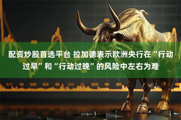 配资炒股首选平台 拉加德表示欧洲央行在“行动过早”和“行动过晚”的风险中左右为难